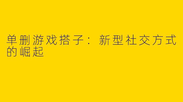 单删游戏搭子：新型社交方式的崛起