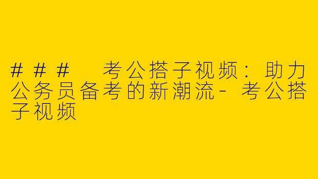 ### 考公搭子视频：助力公务员备考的新潮流-考公搭子视频