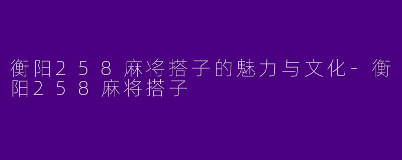 衡阳258麻将搭子的魅力与文化-衡阳258麻将搭子