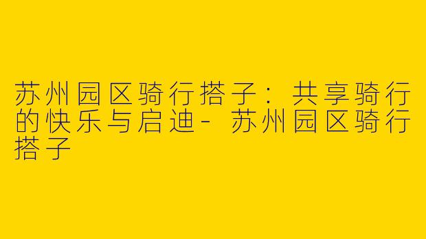 苏州园区骑行搭子：共享骑行的快乐与启迪-苏州园区骑行搭子