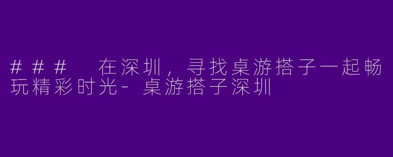 ### 在深圳，寻找桌游搭子一起畅玩精彩时光-桌游搭子深圳