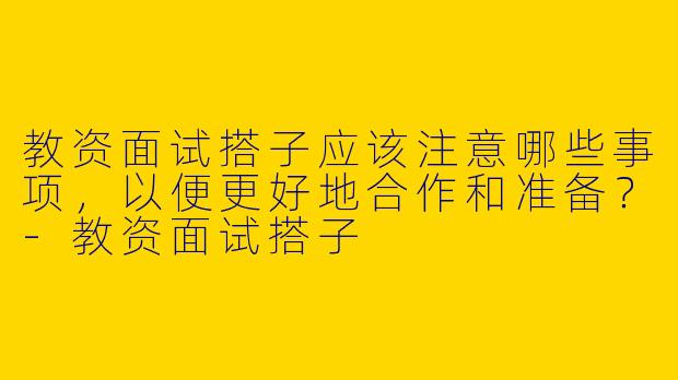教资面试搭子应该注意哪些事项，以便更好地合作和准备？