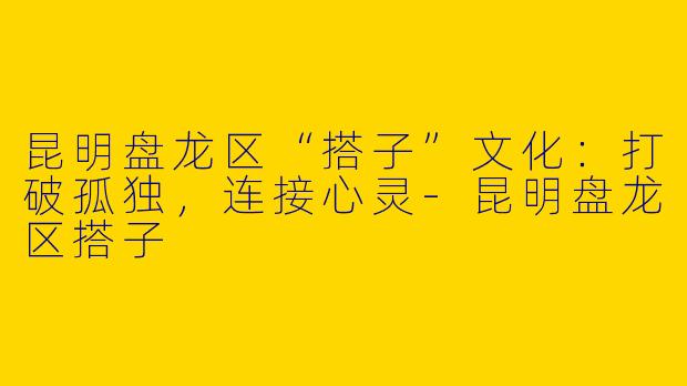 昆明盘龙区“搭子”文化：打破孤独，连接心灵-昆明盘龙区搭子