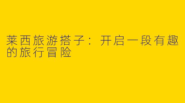 莱西旅游搭子：开启一段有趣的旅行冒险