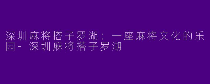 深圳麻将搭子罗湖：一座麻将文化的乐园-深圳麻将搭子罗湖