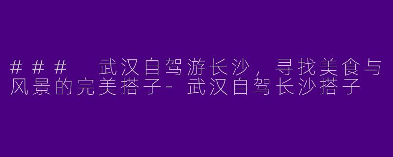 ### 武汉自驾游长沙，寻找美食与风景的完美搭子-武汉自驾长沙搭子