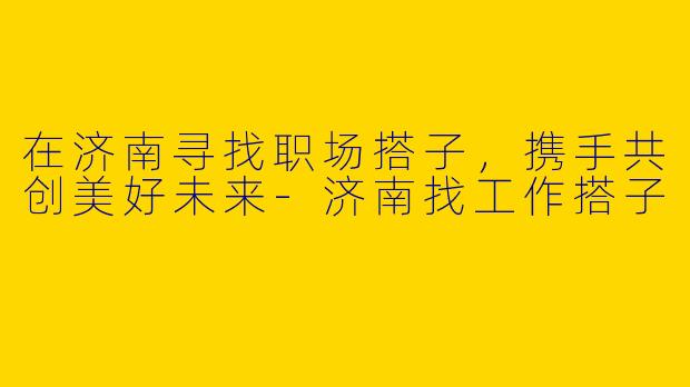 在济南寻找职场搭子，携手共创美好未来-济南找工作搭子
