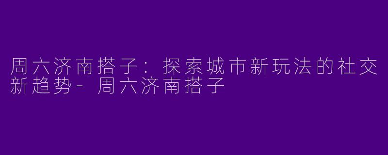 周六济南搭子：探索城市新玩法的社交新趋势