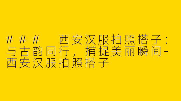 ### 西安汉服拍照搭子：与古韵同行，捕捉美丽瞬间-西安汉服拍照搭子