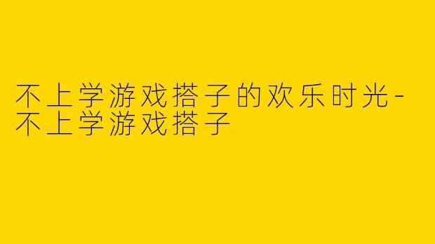 不上学游戏搭子的欢乐时光-不上学游戏搭子