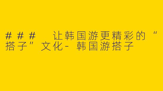 ### 让韩国游更精彩的“搭子”文化-韩国游搭子