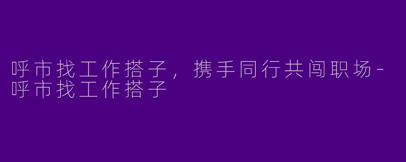 呼市找工作搭子，携手同行共闯职场-呼市找工作搭子