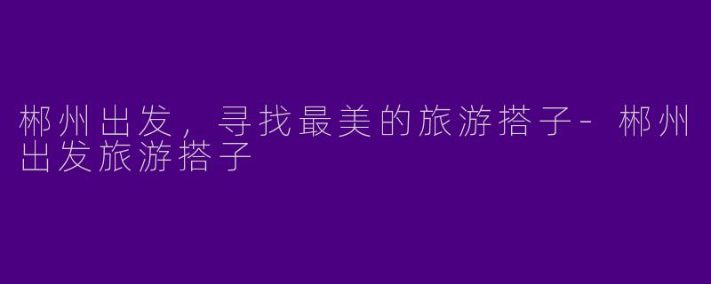 郴州出发，寻找最美的旅游搭子-郴州出发旅游搭子