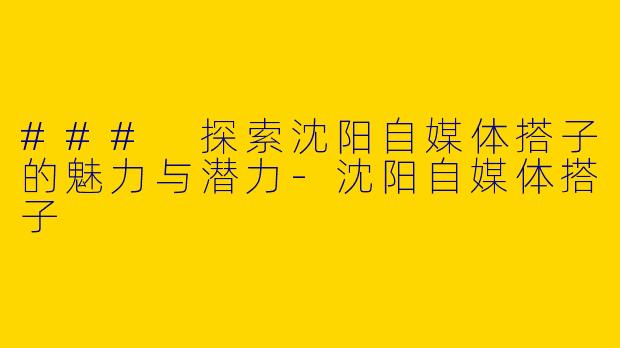 ### 探索沈阳自媒体搭子的魅力与潜力