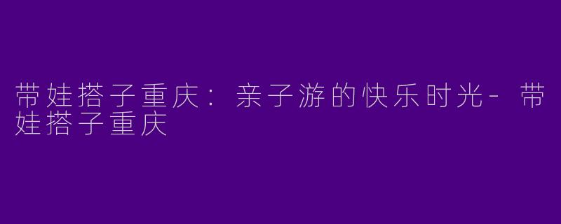带娃搭子重庆：亲子游的快乐时光-带娃搭子重庆
