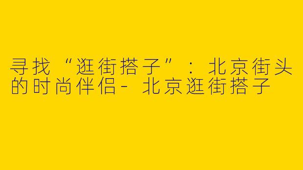 寻找“逛街搭子”：北京街头的时尚伴侣-北京逛街搭子