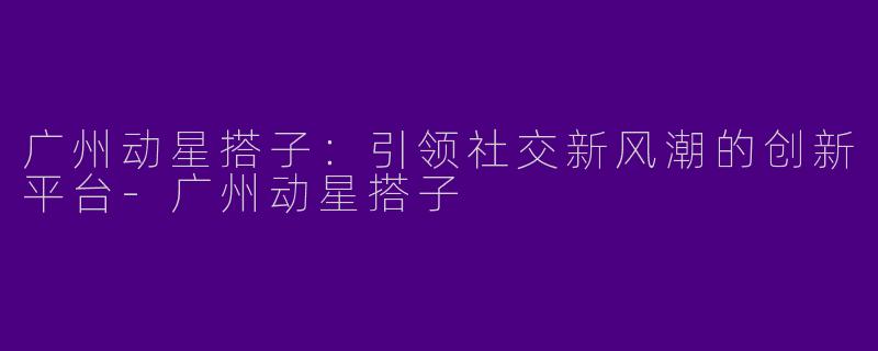 广州动星搭子：引领社交新风潮的创新平台-广州动星搭子