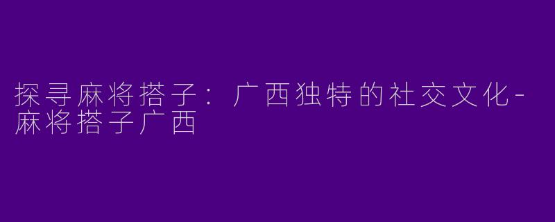 探寻麻将搭子：广西独特的社交文化-麻将搭子广西