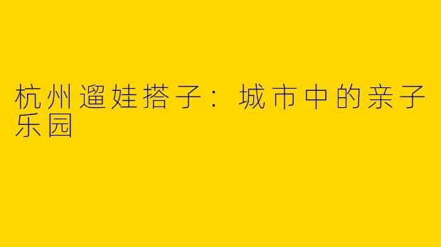 杭州遛娃搭子：城市中的亲子乐园