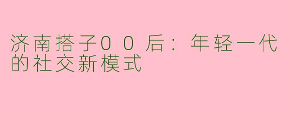 济南搭子00后：年轻一代的社交新模式