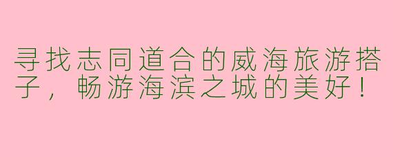 寻找志同道合的威海旅游搭子,畅游海滨之城的美好!