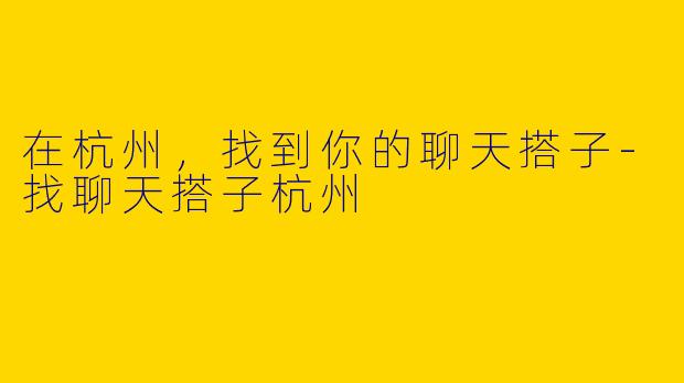在杭州，找到你的聊天搭子-找聊天搭子杭州
