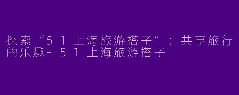 探索“51上海旅游搭子”：共享旅行的乐趣-51上海旅游搭子