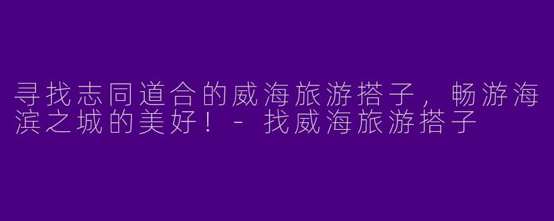寻找志同道合的威海旅游搭子，畅游海滨之城的美好！-找威海旅游搭子