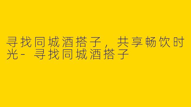 寻找同城酒搭子，共享畅饮时光-寻找同城酒搭子