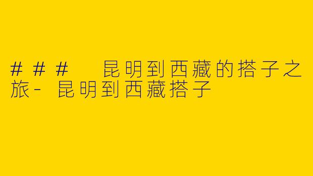 ### 昆明到西藏的搭子之旅-昆明到西藏搭子