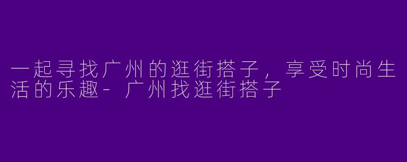 一起寻找广州的逛街搭子，享受时尚生活的乐趣-广州找逛街搭子