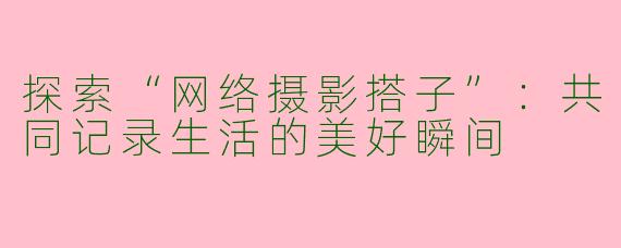探索“网络摄影搭子”：共同记录生活的美好瞬间