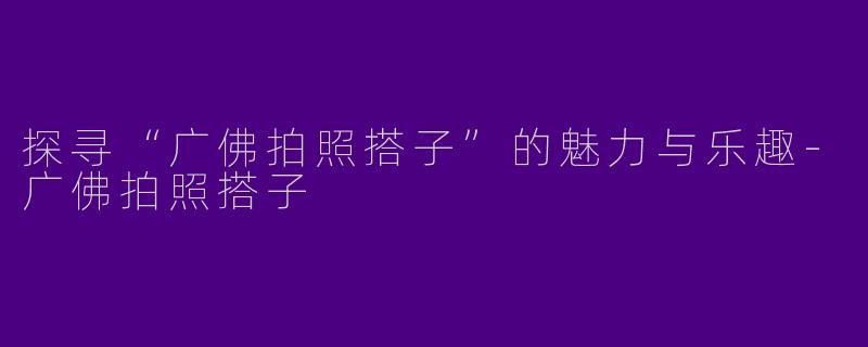 探寻“广佛拍照搭子”的魅力与乐趣-广佛拍照搭子