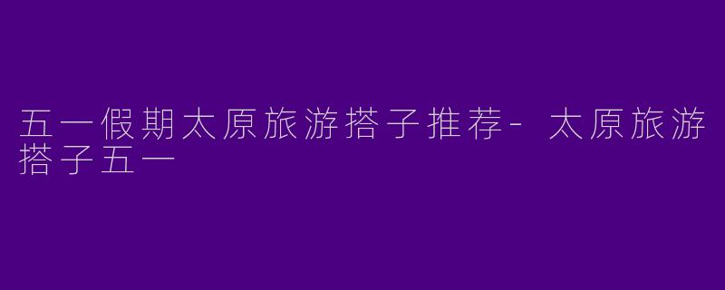 五一假期太原旅游搭子推荐-太原旅游搭子五一