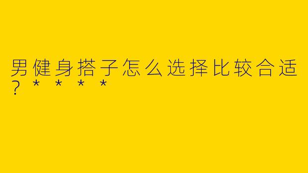 男健身搭子怎么选择比较合适?****