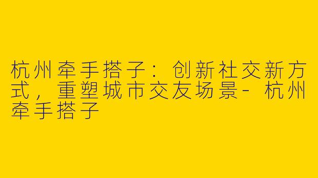 杭州牵手搭子：创新社交新方式，重塑城市交友场景-杭州牵手搭子