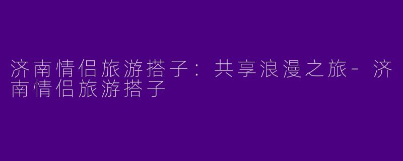 济南情侣旅游搭子：共享浪漫之旅-济南情侣旅游搭子