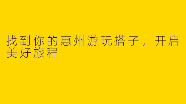 找到你的惠州游玩搭子，开启美好旅程