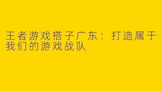 王者游戏搭子广东：打造属于我们的游戏战队