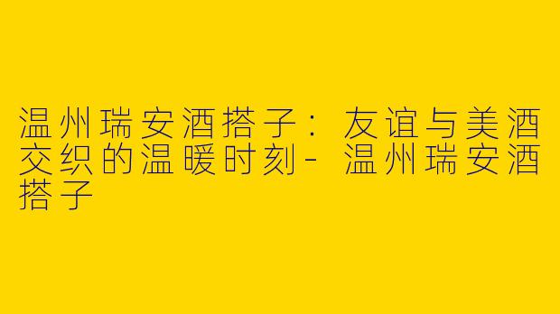 温州瑞安酒搭子：友谊与美酒交织的温暖时刻