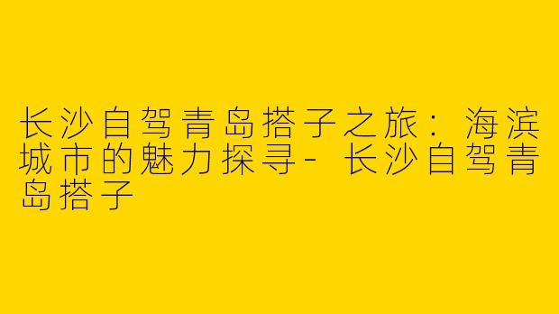 长沙自驾青岛搭子之旅：海滨城市的魅力探寻-长沙自驾青岛搭子