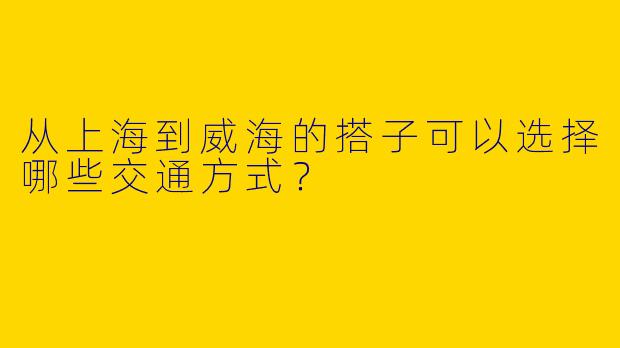 从上海到威海的搭子可以选择哪些交通方式？