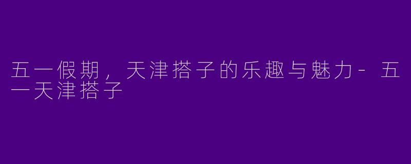 五一假期，天津搭子的乐趣与魅力-五一天津搭子