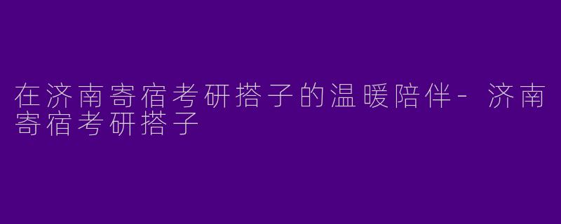 在济南寄宿考研搭子的温暖陪伴-济南寄宿考研搭子