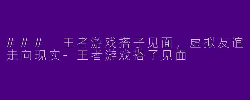 ### 王者游戏搭子见面，虚拟友谊走向现实-王者游戏搭子见面