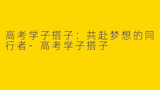 高考学子搭子：共赴梦想的同行者-高考学子搭子