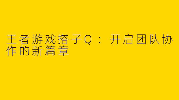 王者游戏搭子Q：开启团队协作的新篇章