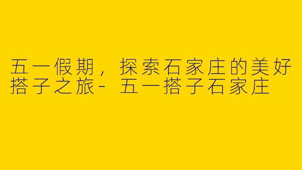 五一假期，探索石家庄的美好搭子之旅-五一搭子石家庄