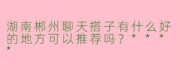 湖南郴州聊天搭子有什么好的地方可以推荐吗?****