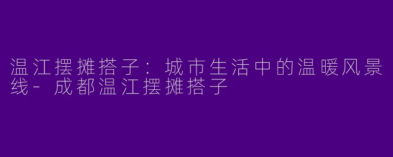 温江摆摊搭子：城市生活中的温暖风景线-成都温江摆摊搭子
